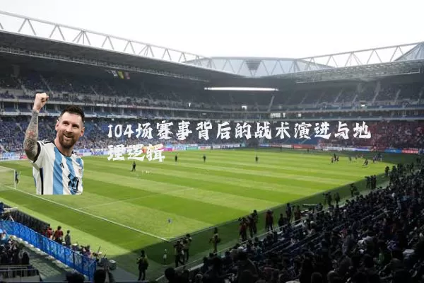 104场赛事背后的战术演进与地理逻辑